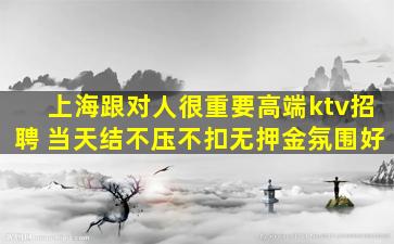 上海跟对人很重要高端ktv招聘 当天结不压不扣无押金氛围好